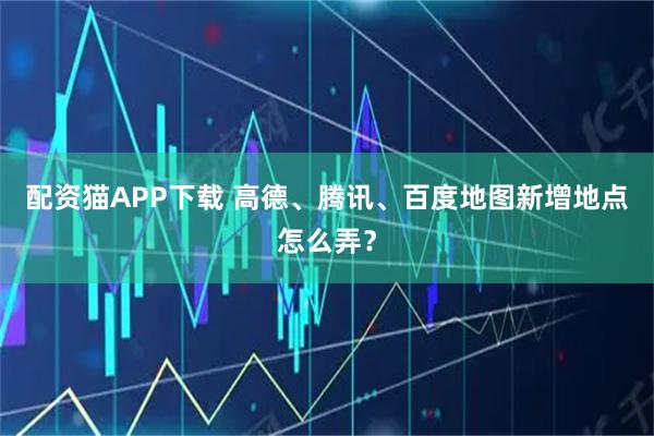 配资猫APP下载 高德、腾讯、百度地图新增地点怎么弄？