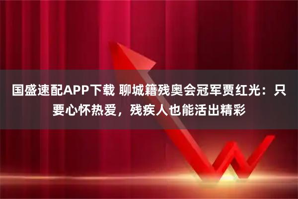国盛速配APP下载 聊城籍残奥会冠军贾红光：只要心怀热爱，残疾人也能活出精彩