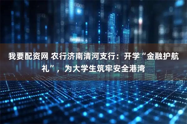 我要配资网 农行济南清河支行：开学“金融护航礼”，为大学生筑牢安全港湾
