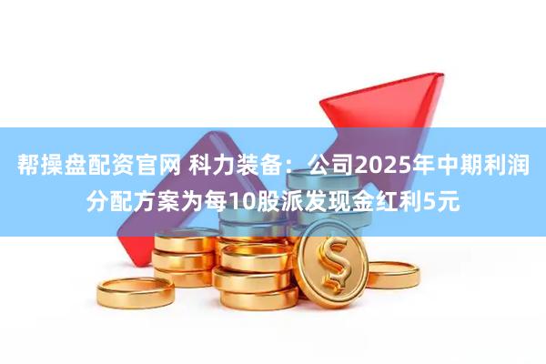 帮操盘配资官网 科力装备：公司2025年中期利润分配方案为每10股派发现金红利5元
