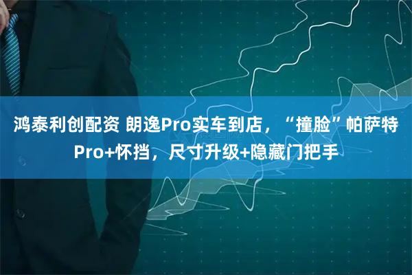 鸿泰利创配资 朗逸Pro实车到店，“撞脸”帕萨特Pro+怀挡，尺寸升级+隐藏门把手