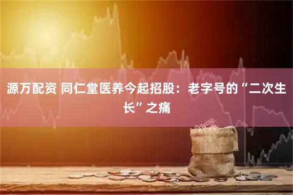 源万配资 同仁堂医养今起招股：老字号的“二次生长”之痛