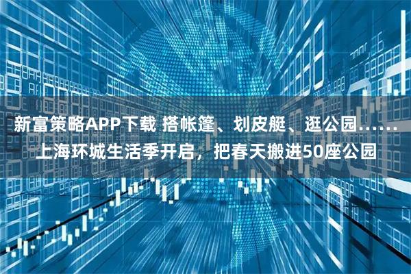 新富策略APP下载 搭帐篷、划皮艇、逛公园……上海环城生活季开启，把春天搬进50座公园