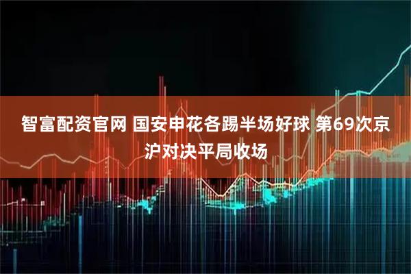 智富配资官网 国安申花各踢半场好球 第69次京沪对决平局收场