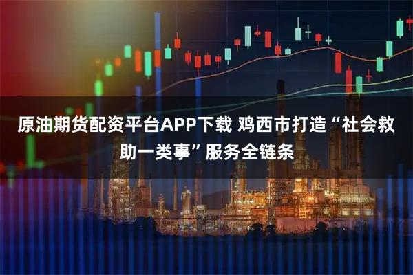 原油期货配资平台APP下载 鸡西市打造“社会救助一类事”服务全链条