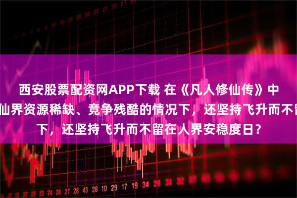 西安股票配资网APP下载 在《凡人修仙传》中，韩立为何在了解仙界资源稀缺、竞争残酷的情况下，还坚持飞升而不留在人界安稳度日？