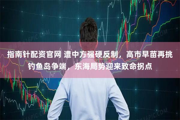 指南针配资官网 遭中方强硬反制，高市早苗再挑钓鱼岛争端，东海局势迎来致命拐点