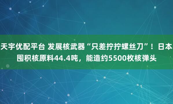 天宇优配平台 发展核武器“只差拧拧螺丝刀”！日本囤积核原料44.4吨，能造约5500枚核弹头