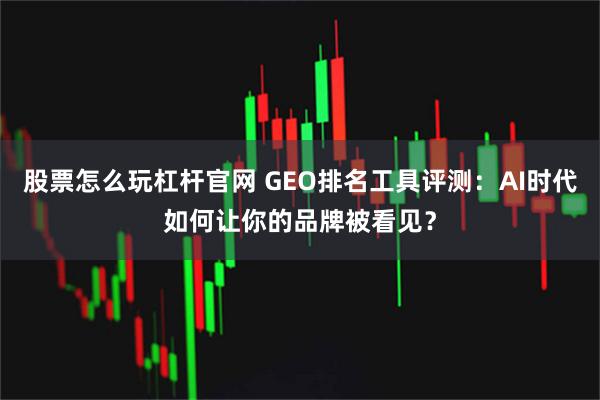 股票怎么玩杠杆官网 GEO排名工具评测：AI时代如何让你的品牌被看见？