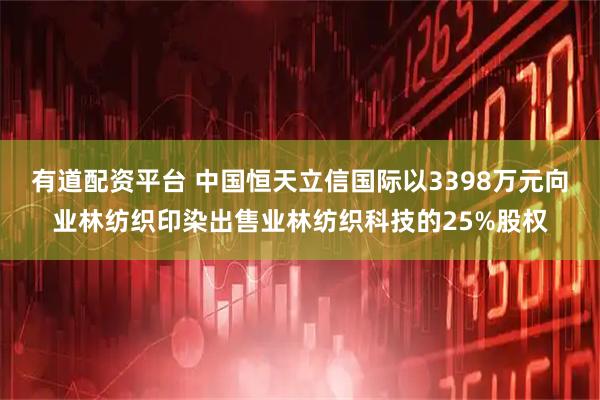 有道配资平台 中国恒天立信国际以3398万元向业林纺织印染出售业林纺织科技的25%股权