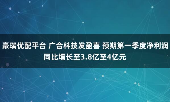 豪瑞优配平台 广合科技发盈喜 预期第一季度净利润同比增长至3.8亿至4亿元