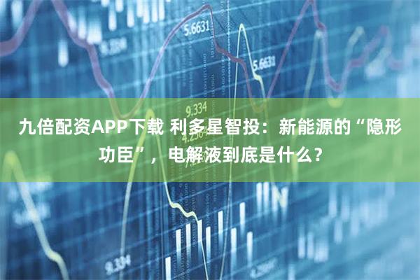 九倍配资APP下载 利多星智投：新能源的“隐形功臣”，电解液到底是什么？