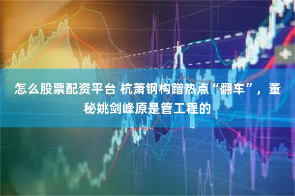 怎么股票配资平台 杭萧钢构蹭热点“翻车”，董秘姚剑峰原是管工程的