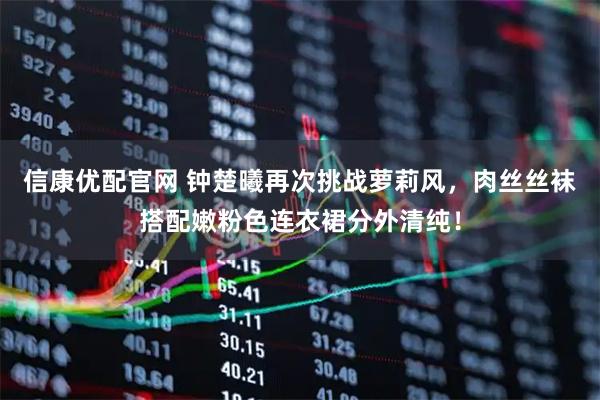 信康优配官网 钟楚曦再次挑战萝莉风，肉丝丝袜搭配嫩粉色连衣裙分外清纯！