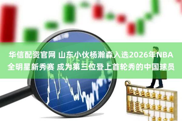 华信配资官网 山东小伙杨瀚森入选2026年NBA全明星新秀赛 成为第三位登上首轮秀的中国球员