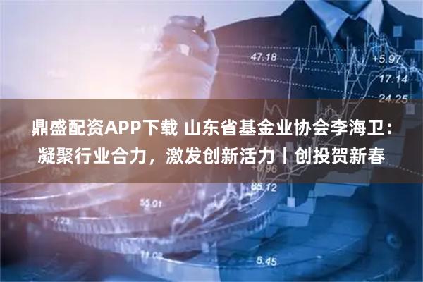 鼎盛配资APP下载 山东省基金业协会李海卫：凝聚行业合力，激发创新活力丨创投贺新春