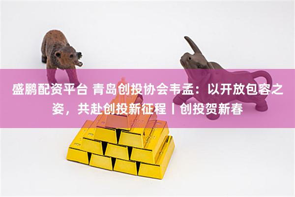 盛鹏配资平台 青岛创投协会韦孟：以开放包容之姿，共赴创投新征程丨创投贺新春