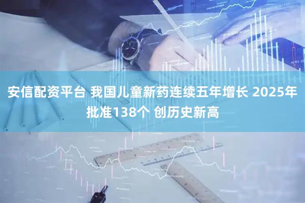 安信配资平台 我国儿童新药连续五年增长 2025年批准138个 创历史新高
