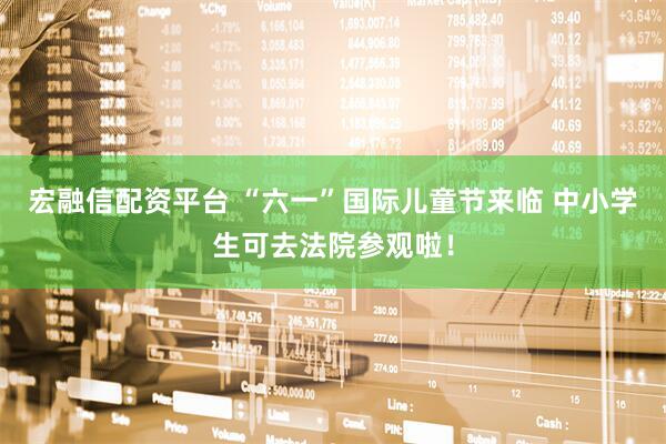 宏融信配资平台 “六一”国际儿童节来临 中小学生可去法院参观啦！