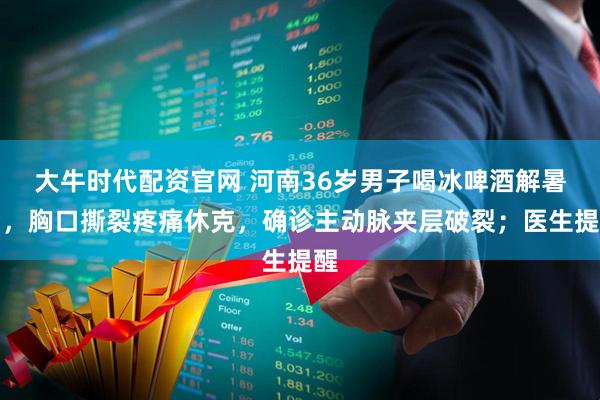 大牛时代配资官网 河南36岁男子喝冰啤酒解暑后，胸口撕裂疼痛休克，确诊主动脉夹层破裂；医生提醒
