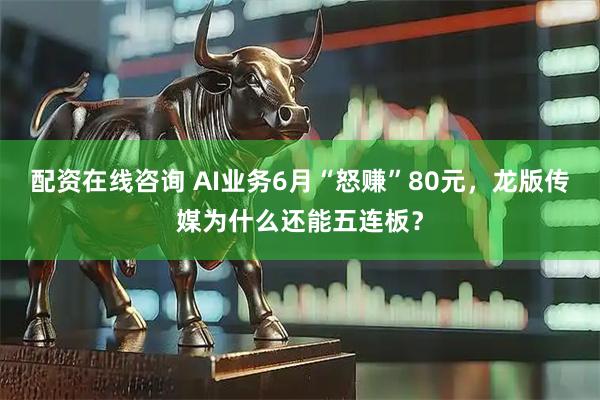 配资在线咨询 AI业务6月“怒赚”80元，龙版传媒为什么还能五连板？