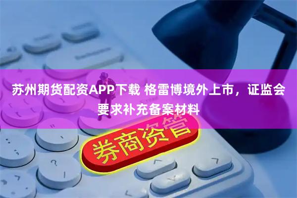 苏州期货配资APP下载 格雷博境外上市，证监会要求补充备案材料
